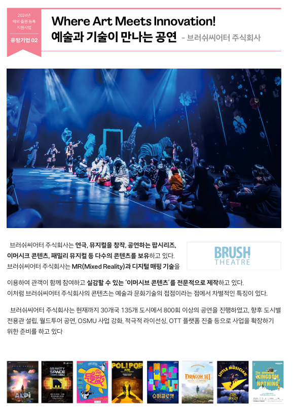   브러쉬씨어터 주식회사는 연극, 뮤지컬을 창작, 공연하는 팝시리즈,  이머시크 콘텐츠, 패밀리 뮤지컬 등 다수의 콘텐츠를 보유하고 있다.  브러쉬씨어터 주식회사는 MR(Mixed Reality)과 디지털 매핑 기술을  이용하여 관객이 함께 참여하고 실감할 수 있는 ‘이머시브 콘텐츠’를 전문적으로 제작하고 있다.  이처럼 브러쉬씨어터 주식회사의 콘텐츠는 예술과 문화기술의 접점이라는 점에서 차별적인 특징이 있다.  브러쉬씨어터 주식회사는 현재까지 30개국 135개 도시에서 800회 이상의 공연을 진행하였고, 향후 도시별  전용관 설립, 월드투어 공연, OSMU 사업 강화, 적극적 라이선싱, OTT 플랫폼 진출 등으로 사업을 확장하기  위한 준비를 하고 있다