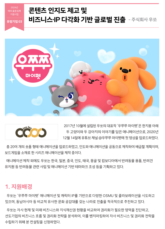 2017년 10월에 설립된 우쏘의 대표작 ‘우쭈쭈 마이펫’은 한지붕 아래  두 고양이와 두 강아지의 이야기를 담은 애니메이션으로, 2020년  12월 14일에 유튜브 채널 @우쭈쭈 마이펫에 첫 영상을 업로드하였다. 총 20여 개의 숏폼 형태 애니메이션을 업로드하였고, 인도와 애니메이션을 공동으로 제작하여 배급할 계획이며,  보드게임을 소재로 한 시리즈 애니메이션을 제작 중이다.   애니메이션 제작 외에도 우쏘는 한국, 일본, 중국, 인도, 태국, 몽골 및 캄보디아에서 반려동물 용품, 반려견  유치원 등 반려동물 관련 사업 및 애니메이션 기반 테마파크 조성 등을 기획하고 있다.  1. 지원배경   우쏘는 ‘우쭈쭈 마이펫’ 애니메이션 및 캐릭터 IP를 기반으로 다양한 OSMU 및 콜라보레이션을 시도하고  있으며, 동남아시아 등 비교적 유사한 문화 공감대를 갖는 나라로 진출을 적극적으로 추진하고 있다.    우쏘는 자사 현재 및 미래 비즈니스와 지식재산권 현황을 비교하여 권리화가 필요한 영역을 진단하고,  선도기업의 비즈니스 흐름 및 권리화 전략을 분석하여, 이를 벤치마킹하여 자사 비즈니스 및 권리화 전략을  수립하기 위해 본 컨설팅을 신청하였다.