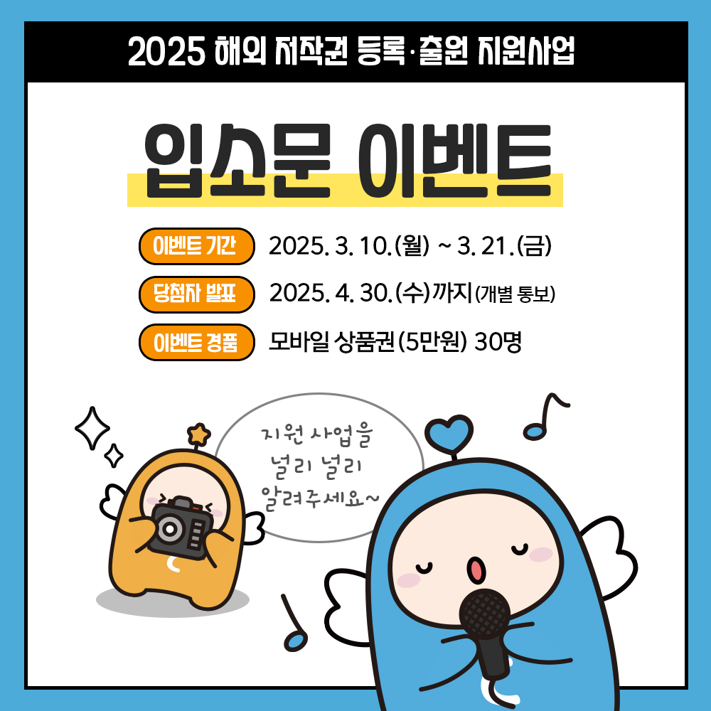2025 해외 저작권 등록출원 지원사업 입소문 이벤트 이벤트 기간 2025.3.10.(월)~3.21.(금) 당첨자 발표 2025.4.30.(수)까지(개별 통보) 이벤트 경품 모바일상품권(5만원) 30명 지원 사업을 널리 널리 알려주세요~