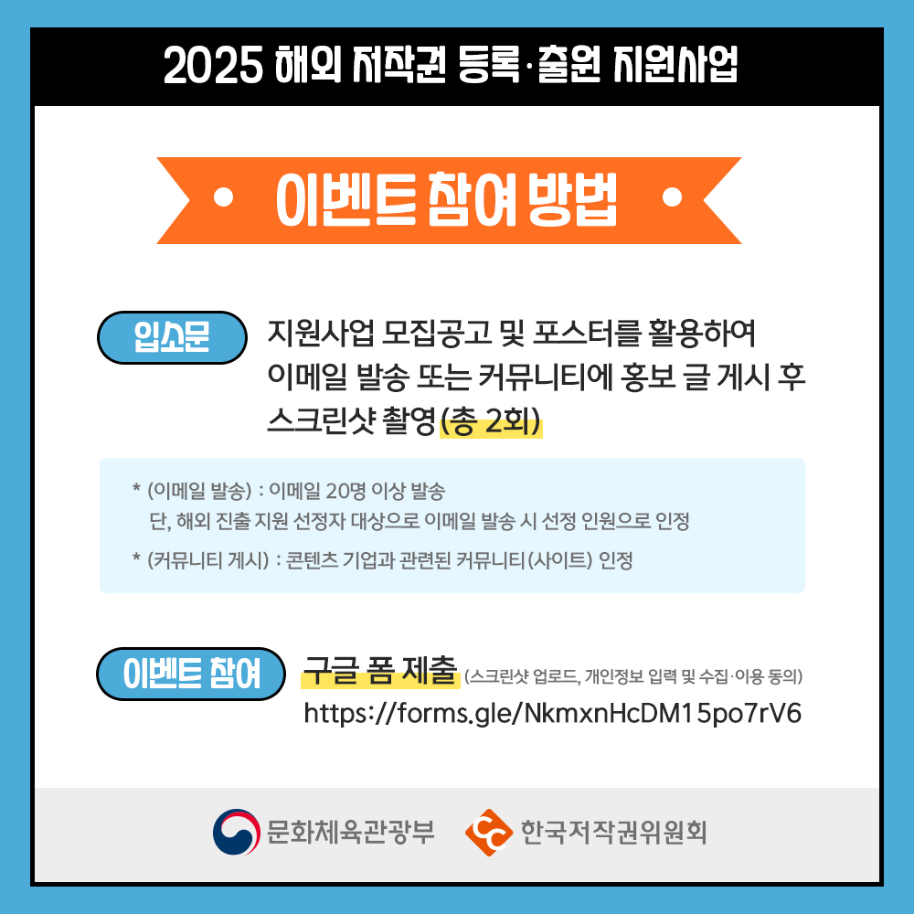 2025 해외 저작권 등록출원 지원사업 이벤트 참여방법 입소문 지원사업 모집공고 및 포스터를 활용하여  이메일 발송 또는 커뮤니티에 홍보 글 게시 후 스크린샷 촬영 (총 2회) * (이메일 발송): 이메일 20명 이상 발송 단, 해외 진출 지원 선정자 대상으로 이메일 발송 시 선정 인원으로 인정 * (커뮤니티 게시) : 콘텐츠 기업과 관련된 커뮤니티(사이트) 인정 이벤트 참여  구글폼 제출 (스크린샷 업로드, 개인정보 입력 및 수집·이용 동의) https://forms.gle/NkmxnHcDM15po7rV6 문화체육관광부   한국저작권위원
