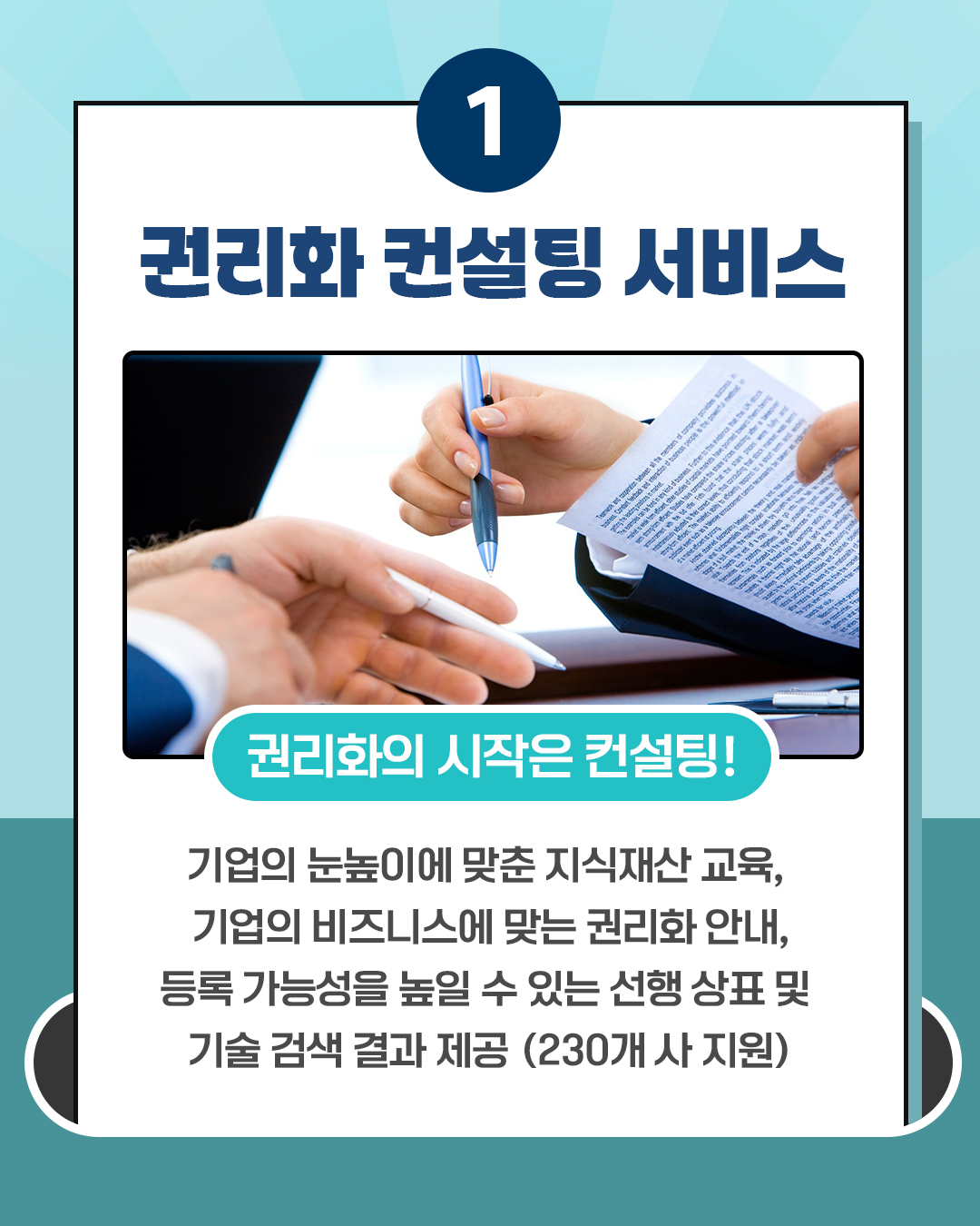 1 권리화 컨설팅 서비스 권리화의 시작은 컨설팅! 기업의 눈높이에 맞춘 지식재산 교육, 기업의 비즈니스에 맞는 권리화 안내, 등록 가능성을 높일 수 있는 선행상표 및 기술검색 결과 제공 (230개사 지원)
