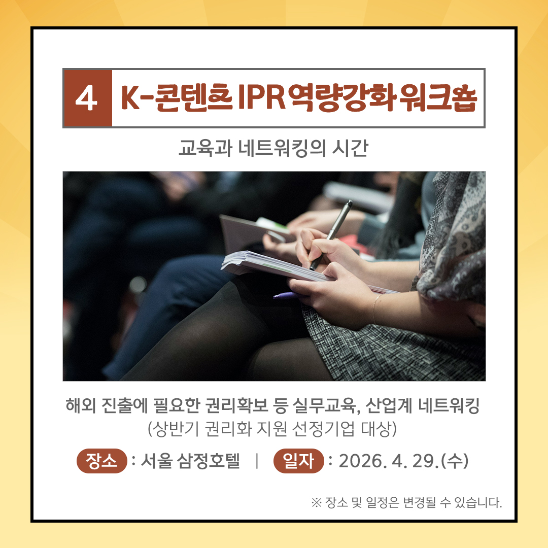 4. K-콘텐츠 IPR역량강화 워크숍 교육과 네트워킹의 시간 해외 진출에 필요한 권리확보 등 실무교육, 산업계 네트워킹  (상반기 권리화 지원 선정기업 대상) 장소: 서울 삼정호텔 |일자 : 2026. 4. 29.(수) ※ 장소 및 일정은 변경될 수 있습니다.