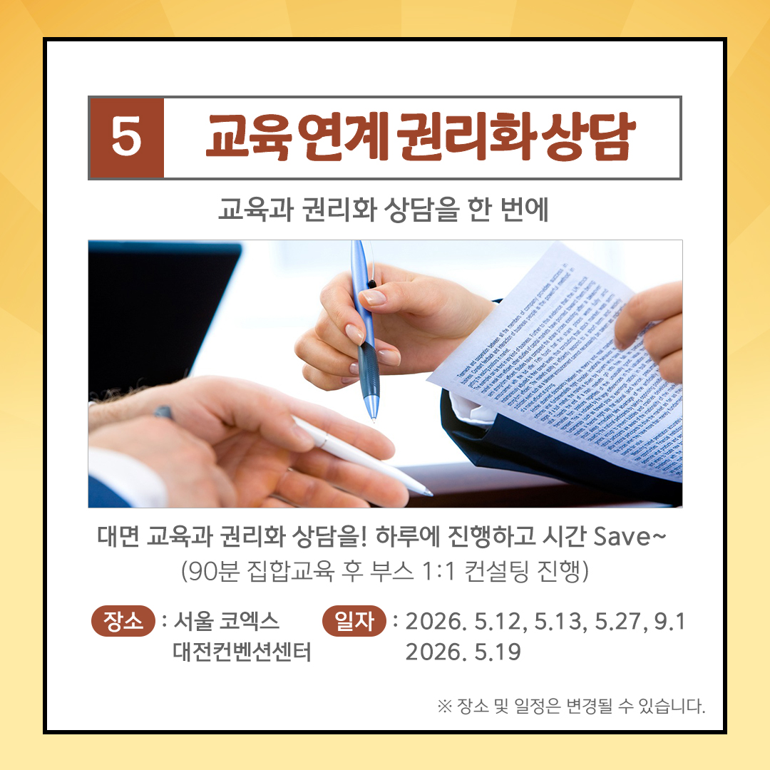 5 교육연계권리화상담 교육과 권리화 상담을 한 번에 대면 교육과 권리화 상담을! 하루에 진행하고 시간 Save~ (90분 집합교육 후 부스 1:1 컨설팅 진행) 장소: 서울 코엑스 일자: 2026.5.12, 5.13, 5.27, 9.1 대전컨벤션센터 2026.5.19 ※ 장소 및 일정은 변경될 수 있습니다.