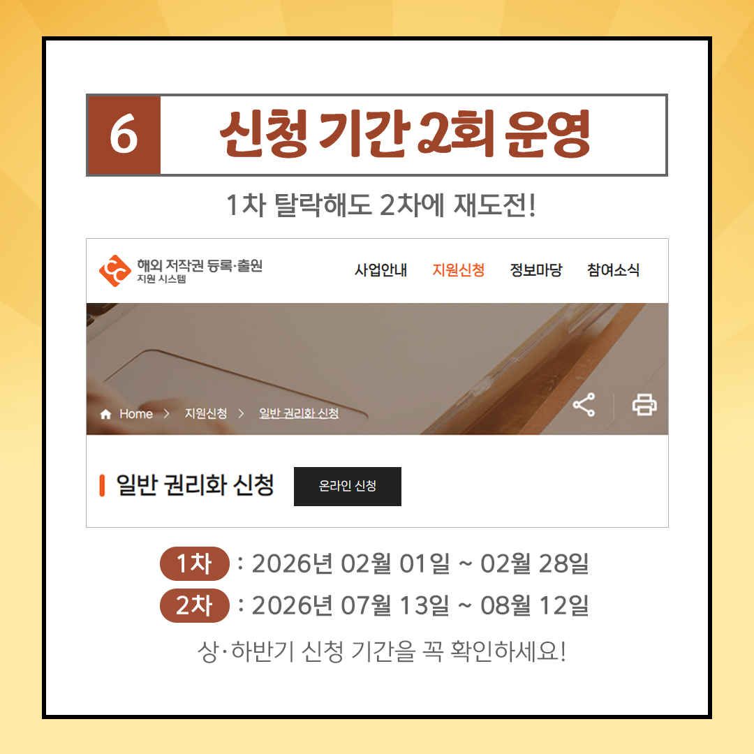 6 신청 기간 2회 운영 1차 탈락해도 2차에 재도전! 해외 저작권 등록출원 지원 시스템 사업안내 지원신청 정보마당 참여소식 ★ Home > 지원신청 일반 권리화 신청 1 일반 권리화 신청 온라인 신청 1차: 2026 년 02월 01일 ~ 02월 28일 2차 : 2026년 07월 13일 ~ 08월 12일 상&middot;하반기 신청 기간을 꼭 확인하세요!
