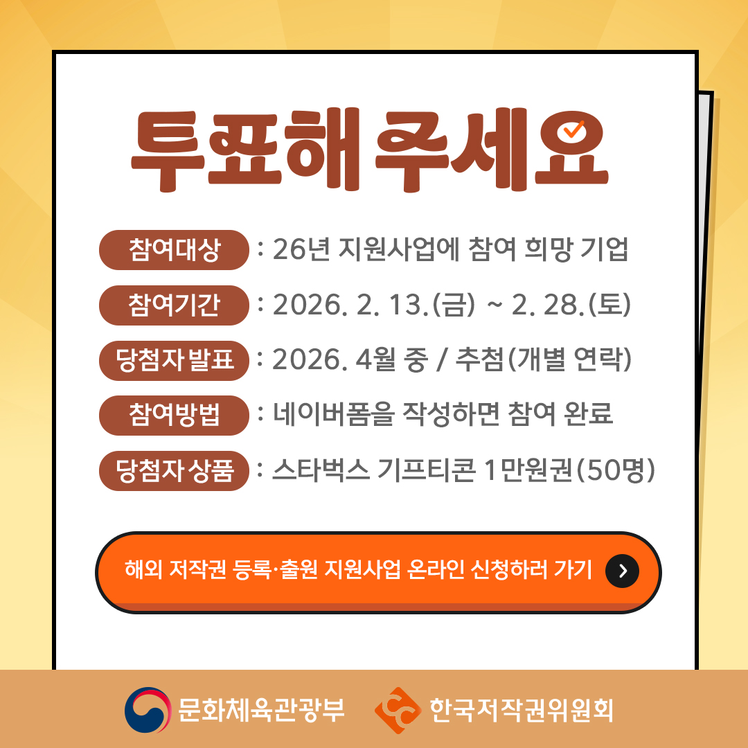 투표해주세요 참여대상 : 26년 지원사업에 참여 희망 기업  참여기간 : 2026. 2. 13.(금) ~ 2. 28. (토)  당첨자발표 : 2026. 4월 중 / 추첨(개별 연락)  참여방법 : NAVER 폼을 작성하면 참여 완료  당첨자상품 : 스타벅스 기프티콘 1만원권(50명) 해외 저작권 등록출원 지원사업 온라인 신청하러 가기 문화체육관광부 한국저작권위원회