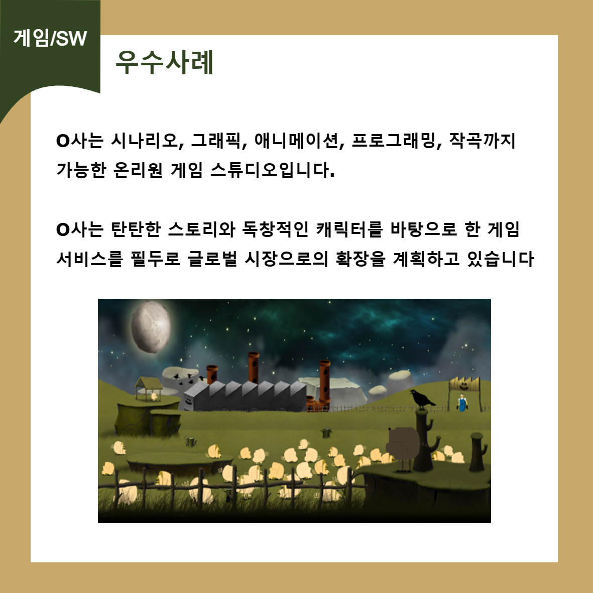 게임/SW 우수사례 O사는 시나리오, 그래픽, 애니메이션, 프로그래밍, 작곡까지 가능한 온리원 게임 스튜디오입니다. ᄋ사는 탄탄한 스토리와 독창적인 캐릭터를 바탕으로 한 게임 서비스를 필두로 글로벌 시장으로의 확장을 계획하고 있습니다