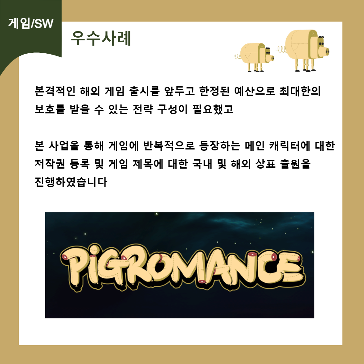 게임/SW 우수사례 본격적인 해외 게임 출시를 앞두고 한정된 예산으로 최대한의 보호를 받을 수 있는 전략 구성이 필요했고 본 사업을 통해 게임에 반복적으로 등장하는 메인 캐릭터에 대한 저작권 등록 및 게임 제목에 대한 국내 및 해외 상표 출원을 진행하였습니다 PIGROMANCE