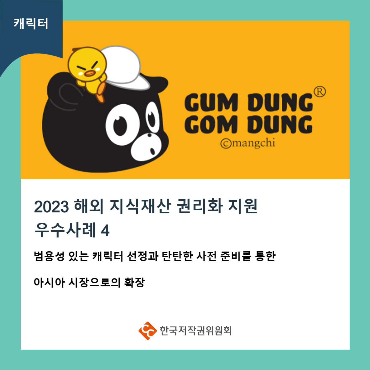 캐릭터 GUM DUNG GOM DUNG ©mangchi 2023 해외 지식재산 권리화 지원 우수사례 4 범용성 있는 캐릭터 선정과 탄탄한 사전 준비를 통한 아시아 시장으로의 확장 ・한국저작권위원회