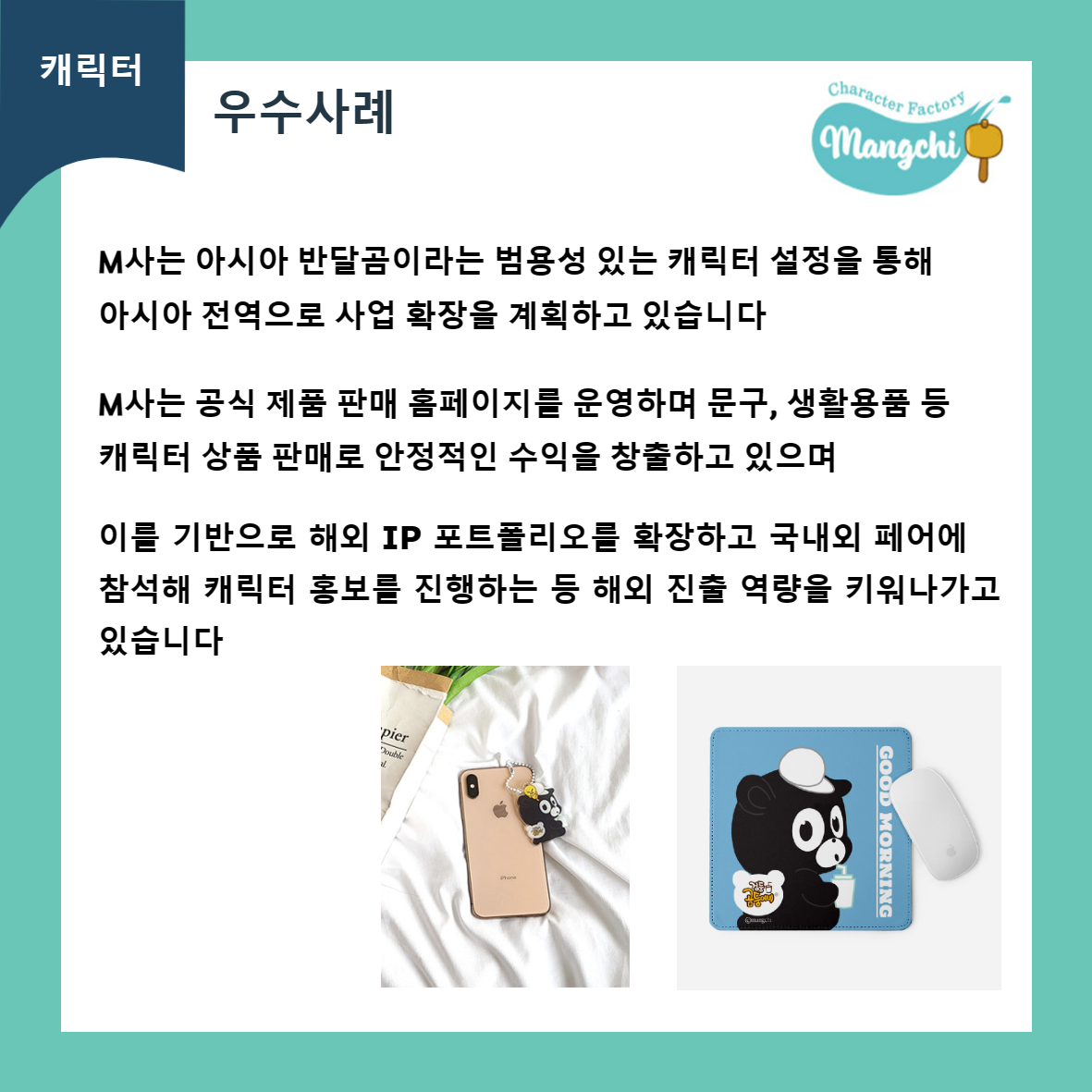 캐릭터 우수사례 Character Factory Mangchi M사는 아시아 반달곰이라는 범용성 있는 캐릭터 설정을 통해 아시아 전역으로 사업 확장을 계획하고 있습니다 M사는 공식 제품 판매 홈페이지를 운영하며 문구, 생활용품 등 캐릭터 상품 판매로 안정적인 수익을 창출하고 있으며 이를 기반으로 해외 IP 포트폴리오를 확장하고 국내외 페어에 참석해 캐릭터 홍보를 진행하는 등 해외 진출 역량을 키워나가고 있습니다