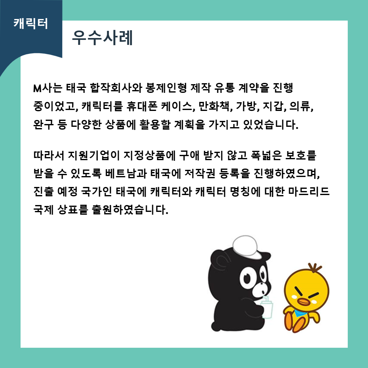 캐릭터 우수사례 M사는 태국 합작회사와 봉제인형 제작 유통 계약을 진행 중이었고, 캐릭터를 휴대폰 케이스, 만화책, 가방, 지갑, 의류, 완구 등 다양한 상품에 활용할 계획을 가지고 있었습니다. 따라서 지원기업이 지정상품에 구애 받지 않고 폭넓은 보호를 받을 수 있도록 베트남과 태국에 저작권 등록을 진행하였으며, 진출 예정 국가인 태국에 캐릭터와 캐릭터 명칭에 대한 마드리드 국제 상표를 출원하였습니다.