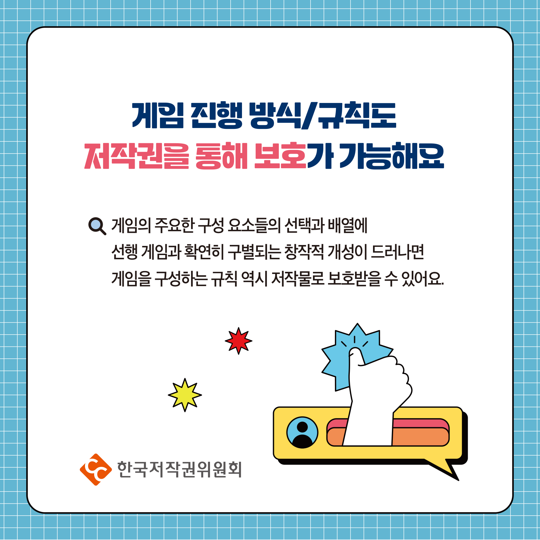 게임 진행 방식/규칙도 저작권을 통해 보호가 가능해요 Q 게임의 주요한 구성 요소들의 선택과 배열에 선행 게임과 확연히 구별되는 창작적 개성이 드러나면 게임을 구성하는 규칙 역시 저작물로 보호받을 수 있어요. 한국저작권위원회