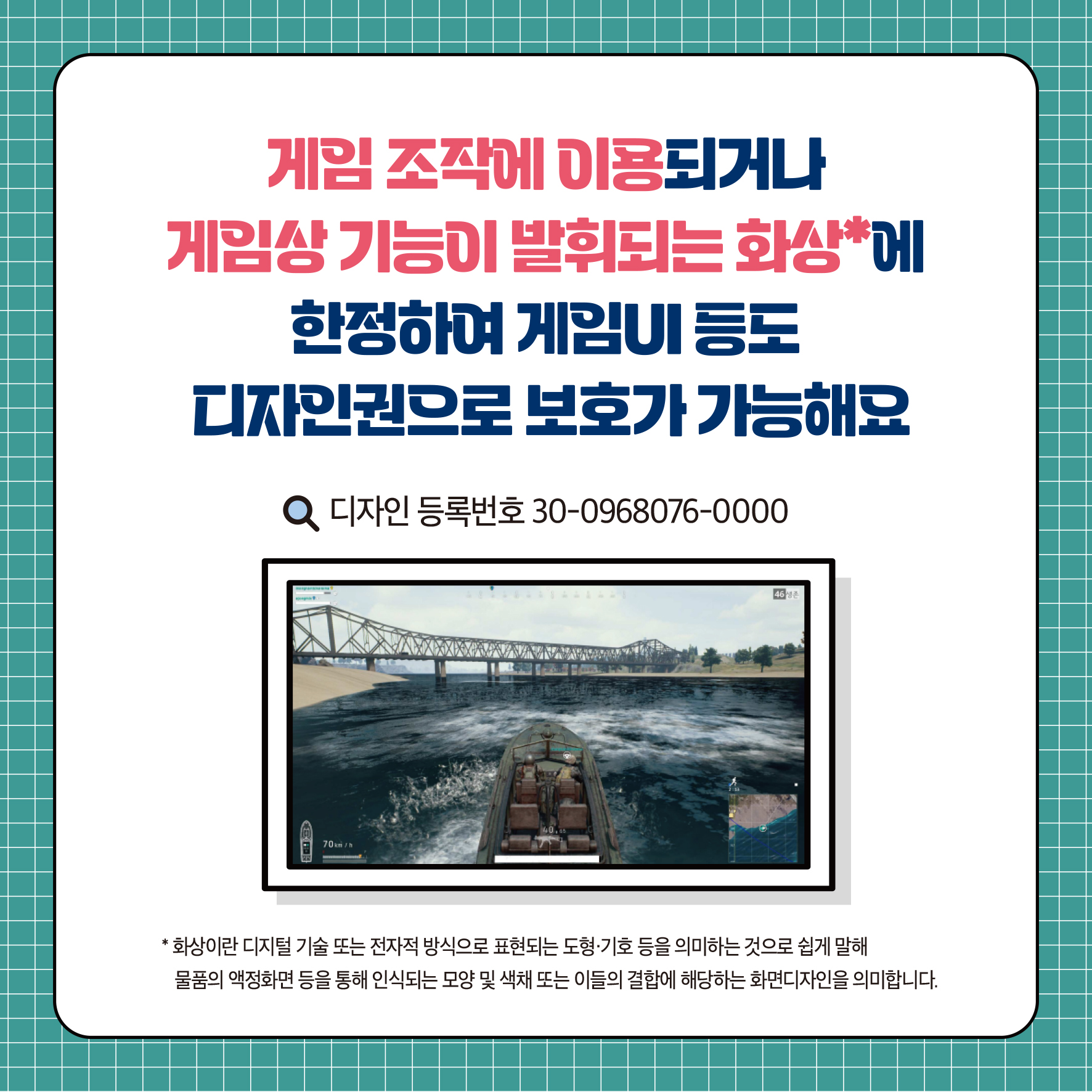 게임조작에 이용되거나 게임상 기능이 발휘되는 화상에 한정하여 게임UI 등도 디자인권으로 보호가 가능해요 Q 디자인등록번호 30-0968076-0000 화상이란 디지털 기술 또는 전자적 방식으로 표현되는 도형·기호 등을 의미하는 것으로 쉽게 말해 물품의 액정화면 등을 통해 인식되는 모양 및 색채 또는 이들의 결합에 해당하는 화면디자인을 의미합니다.