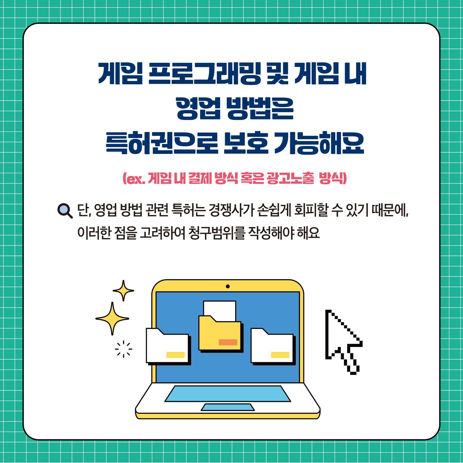 게임프로그래밍 및 게임 내 영업 방법은 특허권으로 보호 가능해요 (ex. 게임 내 결제 방식 혹은 광고노출 방식) ᄋ 단, 영업 방법 관련 특허는 경쟁사가 손쉽게 회피할 수 있기 때문에, 이러한 점을 고려하여 청구범위를 작성해야됨