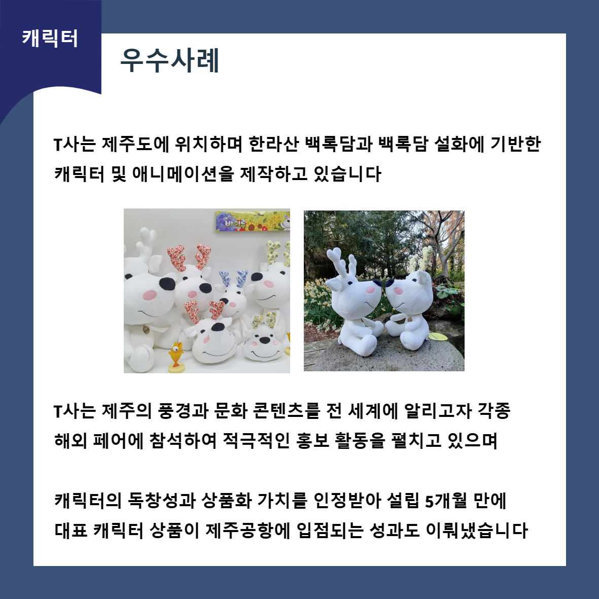 캐릭터 우수사례 T사는 제주도에 위치하며 한라산 백록담과 백록담 설화에 기반한 캐릭터 및 애니메이션을 제작하고 있습니다 T사는 제주의 풍경과 문화 콘텐츠를 전 세계에 알리고자 각종 해외 페어에 참석하여 적극적인 홍보 활동을 펼치고 있으며 캐릭터의 독창성과 상품화 가치를 인정받아 설립 5개월 만에 대표 캐릭터 상품이 제주공항에 입점되는 성과도 이뤄냈습니다