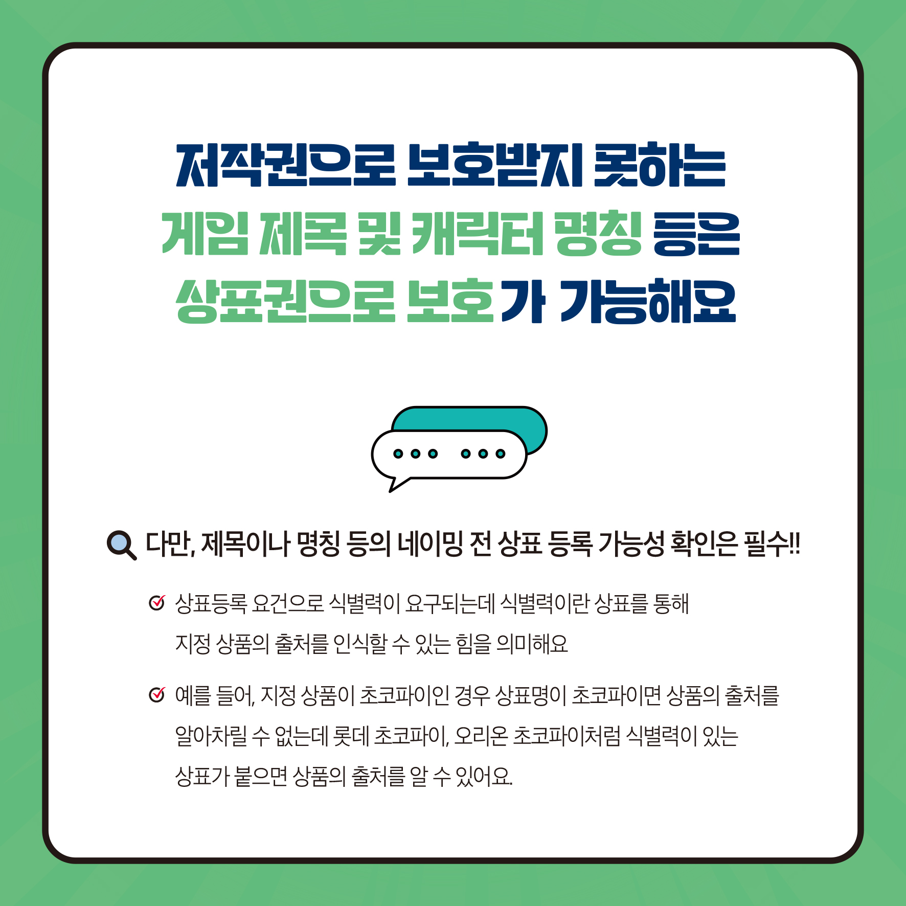 저작권으로 보호받지 못하는 게임 제목 및 캐릭터 명칭 등은 상표권으로 보호가 가능해요 다만, 제목이나 명칭 등의 네이밍 전 상표 등록 가능성 확인은 필수!! ᄋ 상표등록요건으로 식별력이 요구되는데 식별력이란 상표를 통해 지정상품의 출처를 인식할 수 있는 힘을 의미해요 예를 들어, 지정 상품이 초코파이인 경우 상표명이 초코파이면 상품의 출처를 알아차릴 수 없는데 롯데 초코파이, 오리온 초코파이처럼 식별력이 있는 상표가 붙으면 상품의 출처를 알 수 있어요.