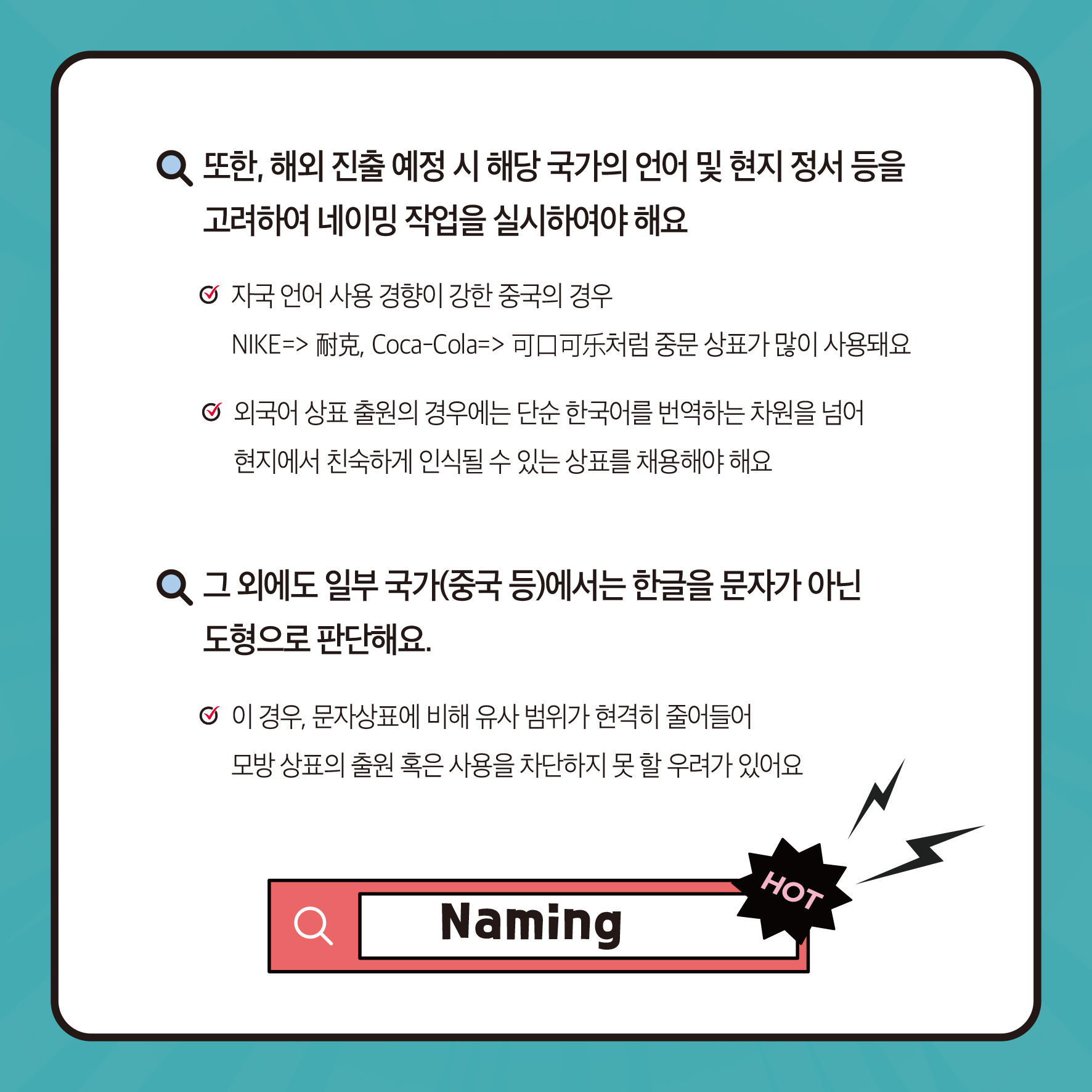 또한, 해외 진출 예정 시 해당 국가의 언어 및 현지 정서 등을 고려하여 네이밍 작업을 실시하여야 해요 자국 언어 사용 경향이 강한 중국의 경우 NIKE>耐克, Coca-Cola=>可口可처럼 중문 상표가 많이 사용돼요 외국어상표 출원의 경우에는 단순 한국어를 번역하는 차원을 넘어 현지에서 친숙하게 인식될 수 있는 상표를 채용해야 해요 Q 그 외에도 일부 국가(중국 등)에서는 한글을 문자가 아닌 도형으로 판단해요. ᄋ 이 경우, 문자상표에 비해 유사 범위가 현격히 줄어들어 모방 상표출원 혹은 사용을 차단하지 못할 우려가 있어요 HOT Naming