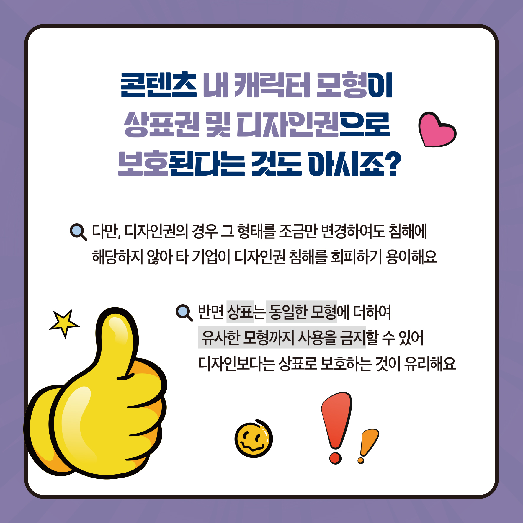 콘텐츠 내 캐릭터 모형이 상표권 및 디자인권으로 보호된다는것도 아시죠? Q 다만, 디자인권의 경우 그 형태를 조금만 변경하여도 침해에 해당하지 않아 타 기업이 디자인권 침해를 회피하기 용이해요 Q반면 상표는 동일한 모형에 더하여 유사한 모형까지 사용을 금지할 수 있어 디자인보다는 상표로 보호하는 것이 유리해요