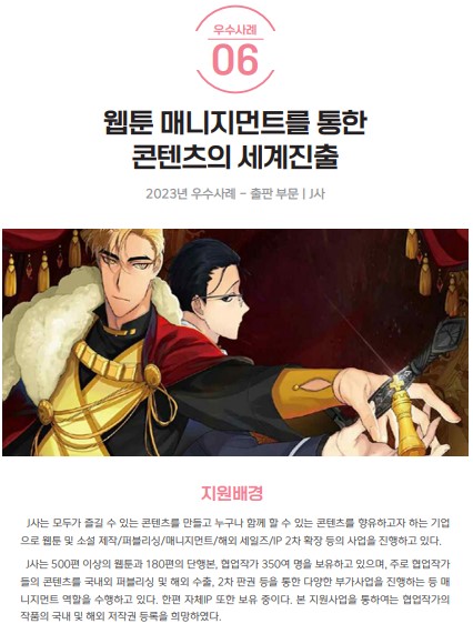 우수사례 06 웹툰 매니지먼트를 통한 콘텐츠의 세계진출 2023년 우수사례 - 출판부문 J사 지원배경 J사는 모두가 즐길 수 있는 콘텐츠를 만들고 누구나 함께 할 수 있는 콘텐츠를 향유하고자 하는 기업으로 웹툰 및 소설 제작/퍼블리싱/매니지먼트/해외 세일즈/IP 2차 확장 등의 사업을 진행하고 있다. J사는 500편 이상의 웹툰과 180편의 단행본, 협업작가 350여 명을 보유하고 있으며, 주로 협업작가들의 콘텐츠를 국내외 퍼블리싱 및 해외 수출, 2차 판권 등을 통한 다양한 부가사업을 진행하는 등 매니지먼트 역할을 수행하고 있다. 한편 자체IP 또한 보유 중이다. 본 지원사업을 통하여는 협업작가의 작품의 국내 및 해외 저작권 등록을 희망하였다.