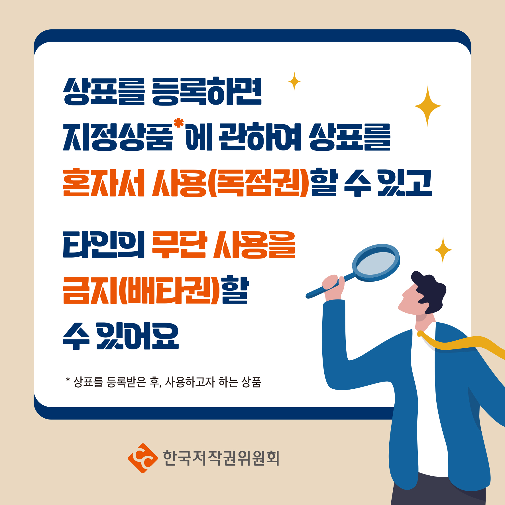 상표를 등록하면 지정상품에 관하여 상표를 혼자서 사용(독점권)할 수 있고 타인의 무단 사용을 금지(배타권)할 수 있어요 * 상표를 등록받은 후, 사용하고자 하는 상품 한국저작권위원회