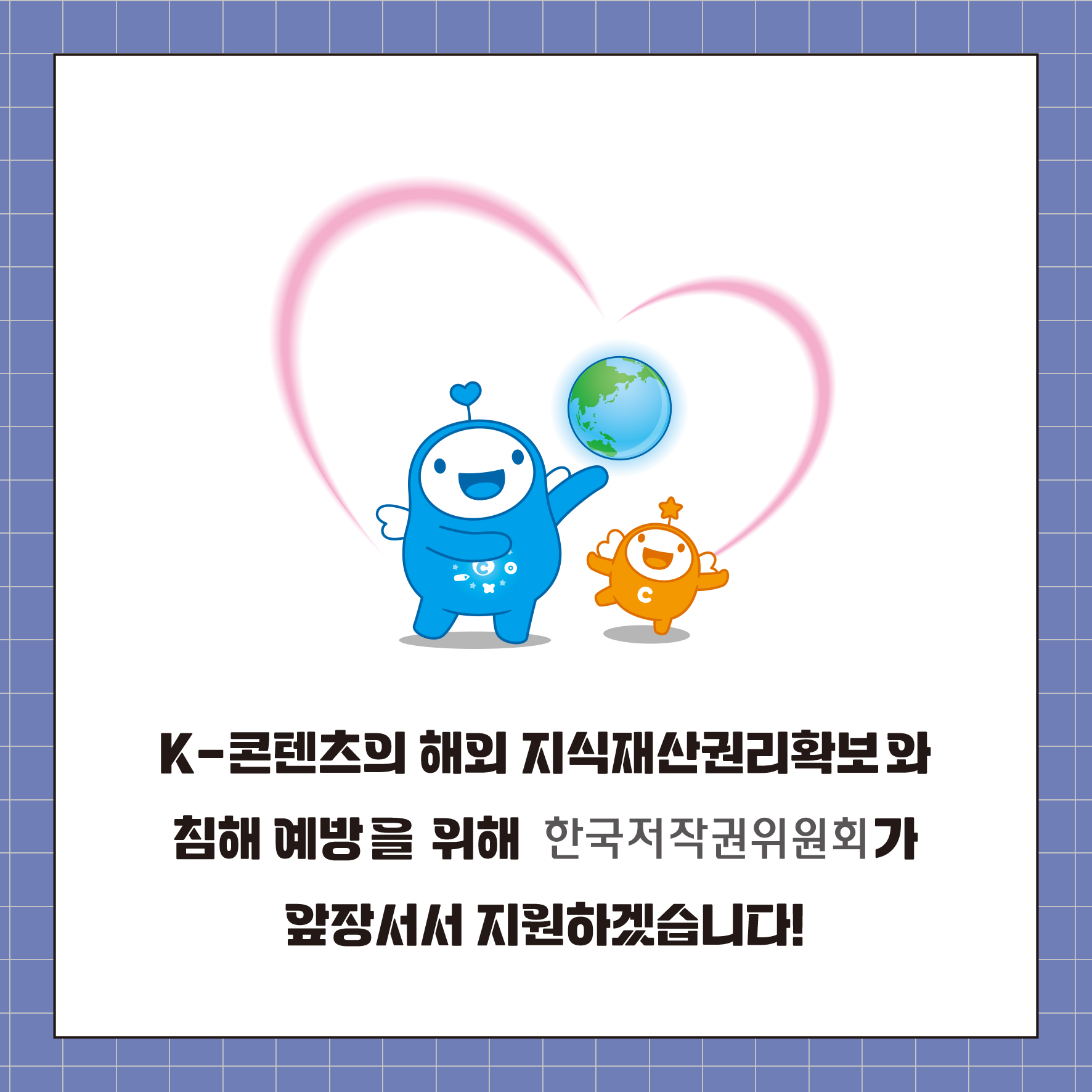 K-콘텐츠의 해외 지식재산권리확보와 침해 예방을 위해 한국저작권위원회가 앞장서서 지원하겠습니다!