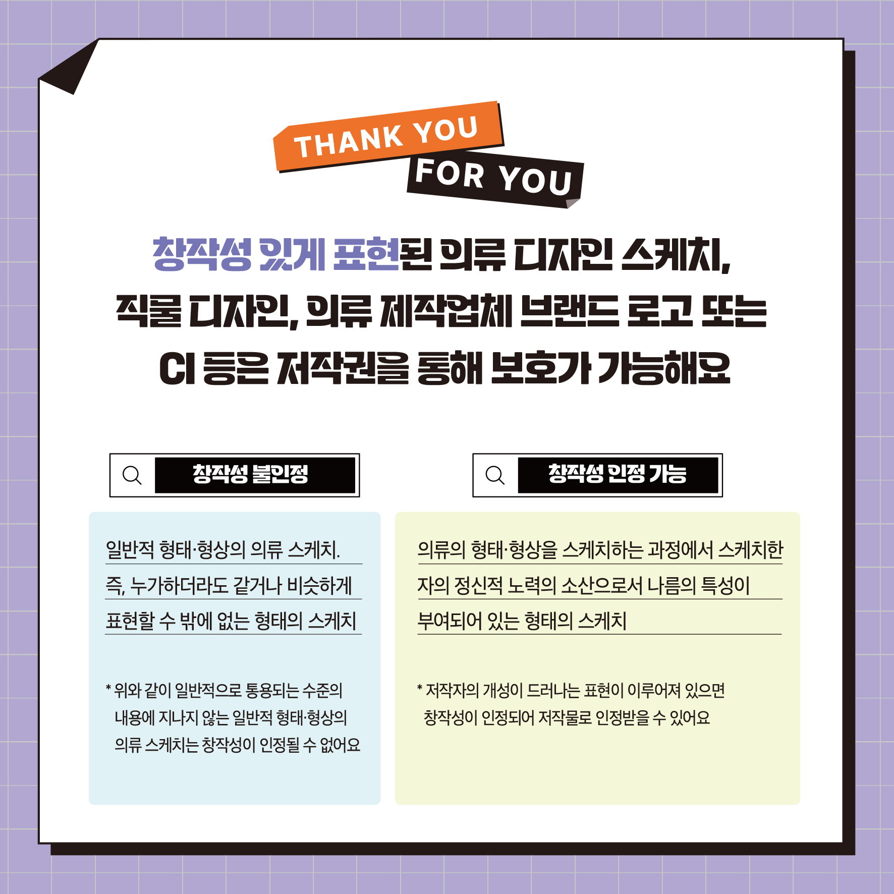 THANK YOU FOR YOU 창작성 있게 표현된 의류 디자인 스케치, 직물 디자인, 의류제작업체 브랜드로고 또는 CI 등은 저작권을 통해 보호가 가능해요 Q 창작성 불인정 Q 창작성 인정 가능 일반적 형태·형상의 의류 스케치. 즉, 누가하더라도 같거나 비슷하게 표현할 수 밖에 없는 형태의 스케치 의류의 형태 형상을 스케치하는 과정에서 스케치한 자의 정신적 노력의 소산으로서 나름의 특성이 부여되어 있는 형태의 스케치 위와 같이 일반적으로 통용되는 수준의 내용에 지나지 않는 일반적 형태 형상의 의류 스케치는 창작성이 인정될 수 없어요 저작자의 개성이 드러나는 표현이 이루어져 있으면 창작성이 인정되어 저작물로 인정받을 수 있어요