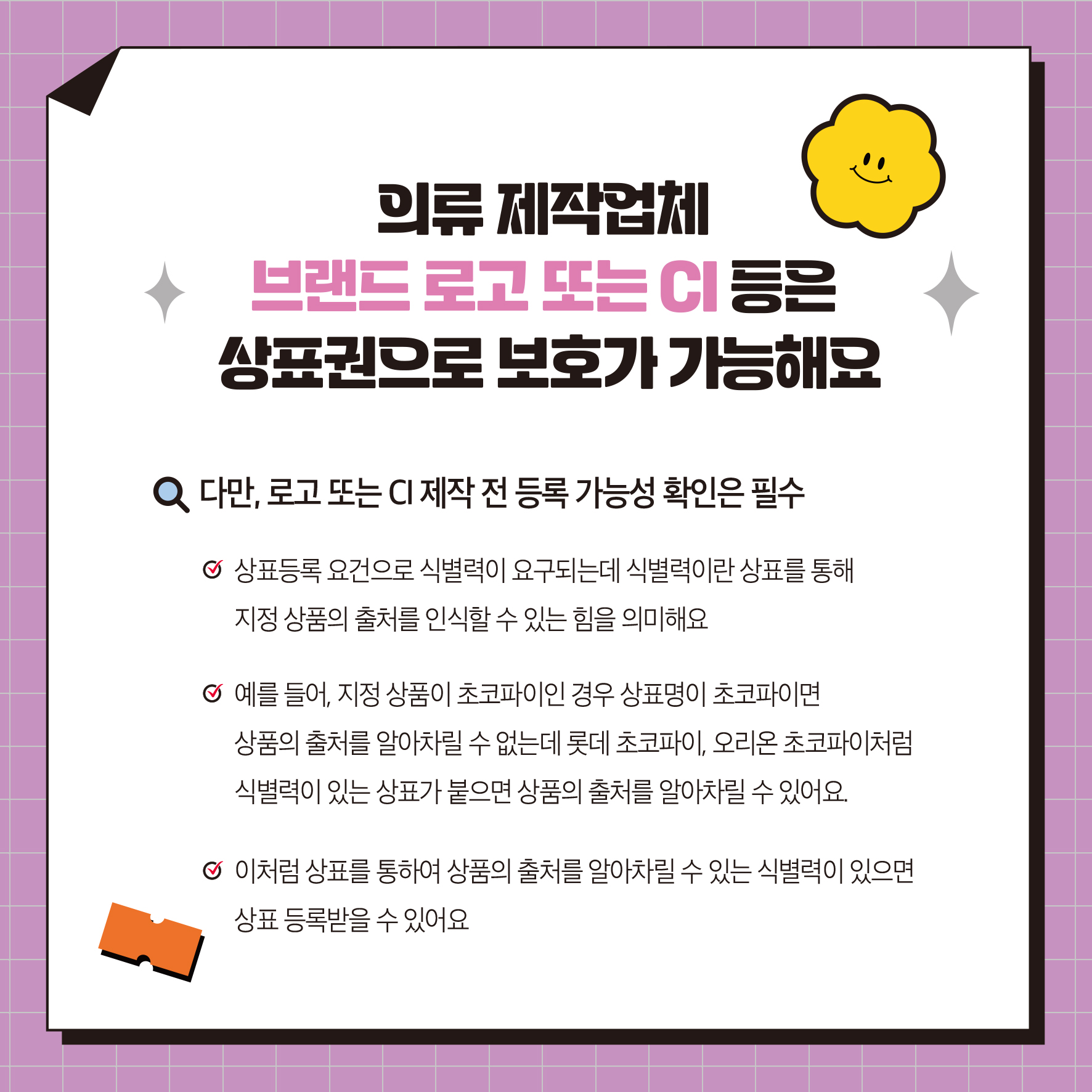 의류제작업체 브랜드 로고 또는 CI 등은 상표권으로 보호가 가능해요 Q 다만, 로고 또는 CI 제작 전 등록 가능성 확인은 필수 상표등록요건으로 식별력이 요구되는데 식별력이란 상표를 통해 지정 상품의 출처를 인식할 수 있는 힘을 의미해요 예를 들어, 지정상품이 초코파이인 경우 상표명이 초코파이 상품의 출처를 알아차릴 수 없는데 롯데 초코파이, 오리온 초코파이처럼 식별력이 있는 상표가 붙으면 상품의 출처를 알아차릴 수 있어요 이처럼 상표를 통하여 상품의 출처를 알아차릴 수 있는 식별력이 있으면 상표등록받을 수 있어요