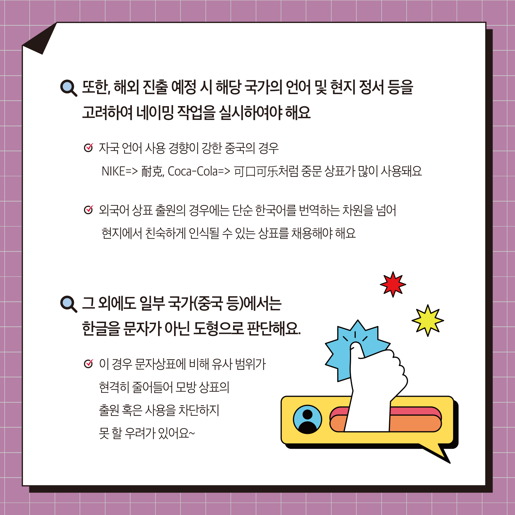 또한, 해외 진출 예정 시 해당 국가의 언어 및 현지 정서 등을 고려하여 네이밍 작업을 실시하여야 해요 ᄋ 자국 언어 사용 경향이 강한 중국의 경우 NIKE=> 耐克, Coca-Cola=> 可口可乐처럼 중문 상표가 많이 사용돼요 외국어상표 출원의 경우에는 단순 한국어를 번역하는 차원을 넘어 현지에서 친숙하게 인식될 수 있는 상표를 채용해야 해요 Q 그 외에도 일부 국가(중국 등)에서는 한글을 문자가 아닌 도형으로 판단해요. ᄋ 이 경우 문자상표에 비해 유사 범위가 현격히 줄어들어 모방 상표의 출원 혹은 사용을 차단하지 못할 우려가 있어요~
