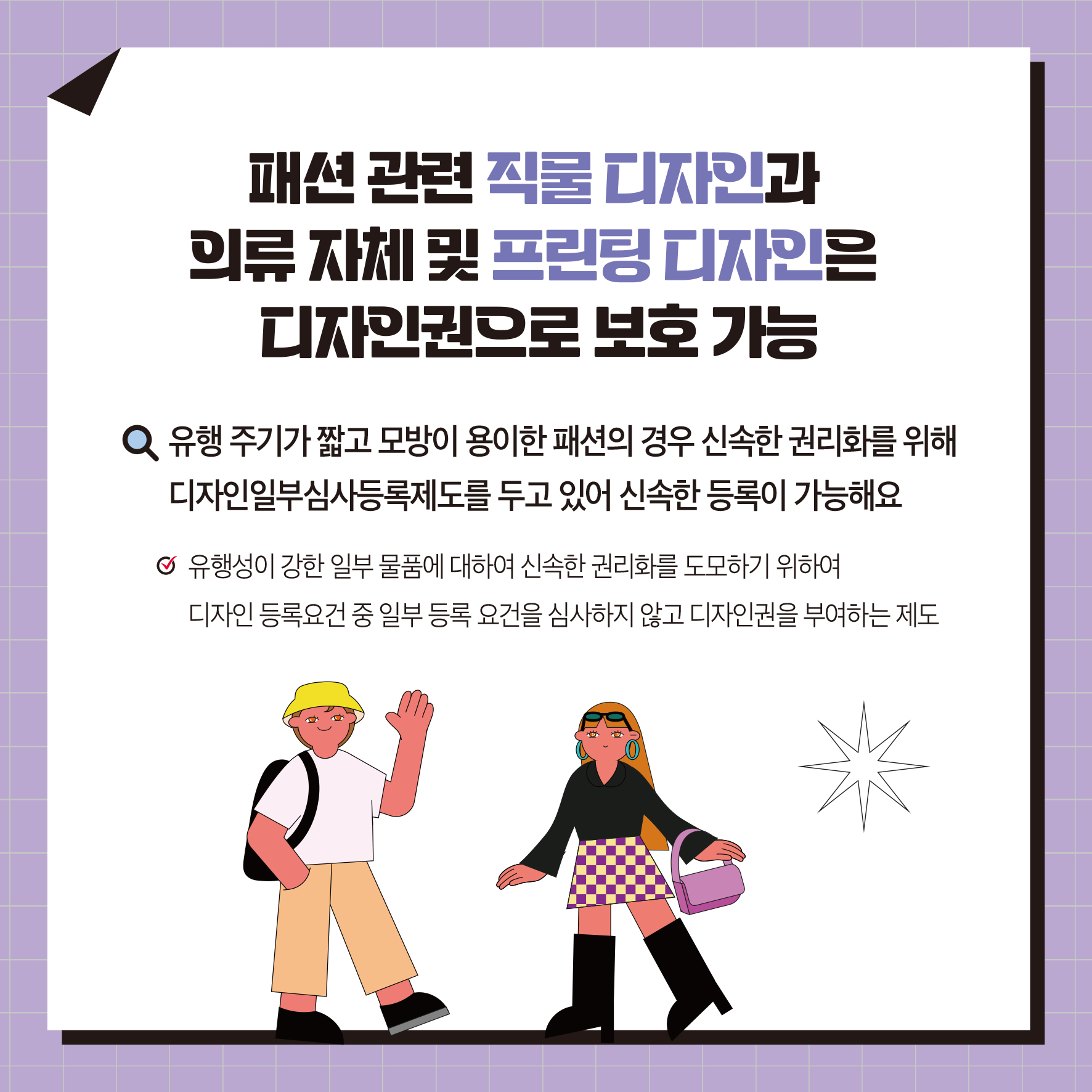패션관련 직물디자인과 의류 자체 및 프린팅 디자인은 디자인권으로 보호 가능 Q 유행 주기가 짧고 모방이 용이한 패션의 경우 신속한 권리화를 위해 디자인일부심사등록제도를 두고 있어 신속한 등록이 가능해요 유행성이 강한 일부 물품에 대하여 신속한 권리화를 도모하기 위하여 디자인 등록요건 중 일부 등록 요건을 심사하지 않고 디자인권을 부여하는 제도
