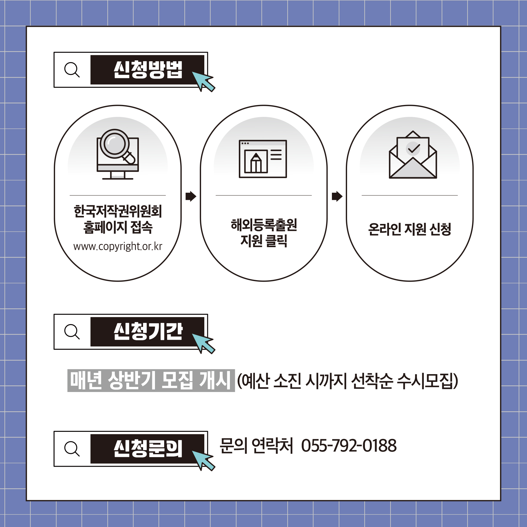 신청방법 한국저작권위원회 홈페이지 접속 www.copyright.or.kr 해외등록출원 온라인지원 신청 지원클릭 Q 신청기간 매년 상반기 모집 개시(예산 소진 시까지 선착순 수시모집) 신청문의 문의 연락처 055-792-0188