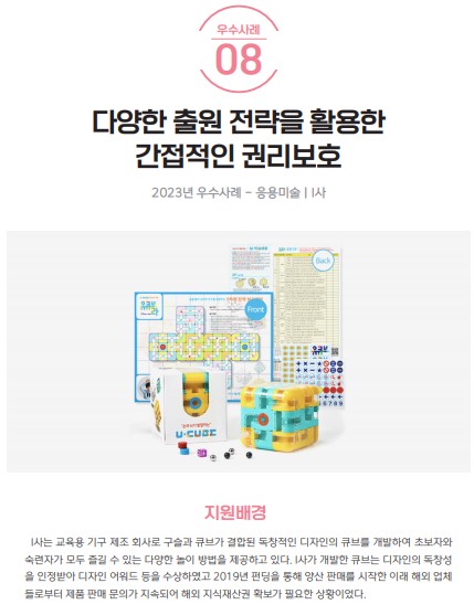 우수사례 08 다양한 출원 전략을 활용한 간접적인 권리보호 2023년 우수사례 응용미술 I사 U-CUBE Front Back 지원배경 I사는 교육용 기구 제조 회사로 구슬과 큐브가 결합된 독창적인 디자인의 큐브를 개발하여 초보자와 숙련자가 모두 즐길 수 있는 다양한 놀이 방법을 제공하고 있다. I사가 개발한 큐브는 디자인의 독창성을 인정받아 디자인 어워드 등을 수상하였고 2019년 펀딩을 통해 양산 판매를 시작한 이래 해외 업체들로부터 제품 판매 문의가 지속되어 해외 지식재산권 확보가 필요한 상황이었다.