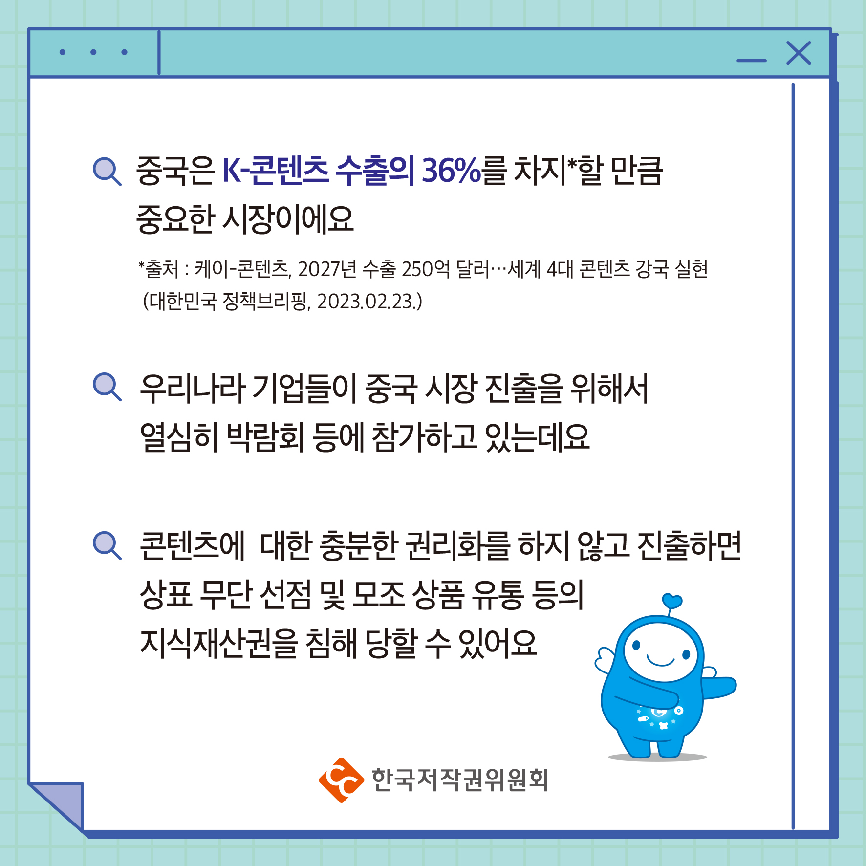 중국은 K-콘텐츠 수출의 36%를 차지할 만큼 중요한 시장이에요 *출처: 케이콘텐츠, 2027년 수출 250억 달러 ・・・ 세계 4대 콘텐츠 강국 실현 (대한민국 정책브리핑, 2023.02.23.) 우리나라 기업들이 중국 시장 진출을 위해서 열심히 박람회 등에 참가하고 있는데요 콘텐츠에 대한 충분한 권리화를 하지 않고 진출하면 상표 무단선점 및 모조 상품 유통 등의 지식재산권을 침해 당할 수 있어요 ・한국저작권위원회