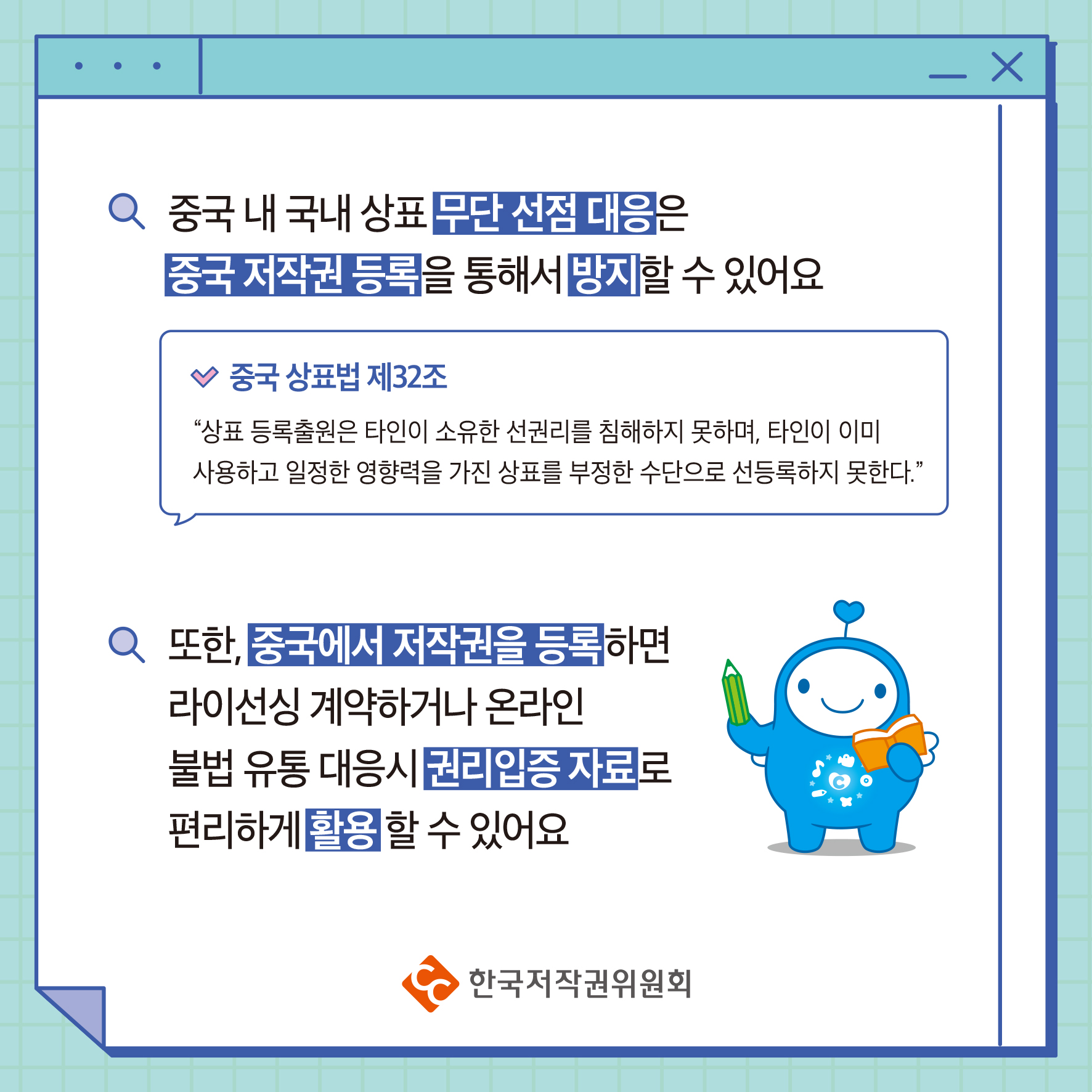 중국 내 국내 상표 무단선점 대응은 중국 저작권 등록을 통해서 할 수 있어요 중국 상표법 제32조 "상표등록출원은 타인이 소유한 선권리를 침해하지 못하며, 타인이 이미 사용하고 일정한 영향력을 가진 상표를 부정한 수단으로 선등록하지 못한다." 또한, 중국에서 저작권을 등록하면 라이선싱 계약하거나 온라인 불법 유통 대응시권리입증 자료로 편리하게 활용할 수 있어요 ・한국저작권위원회