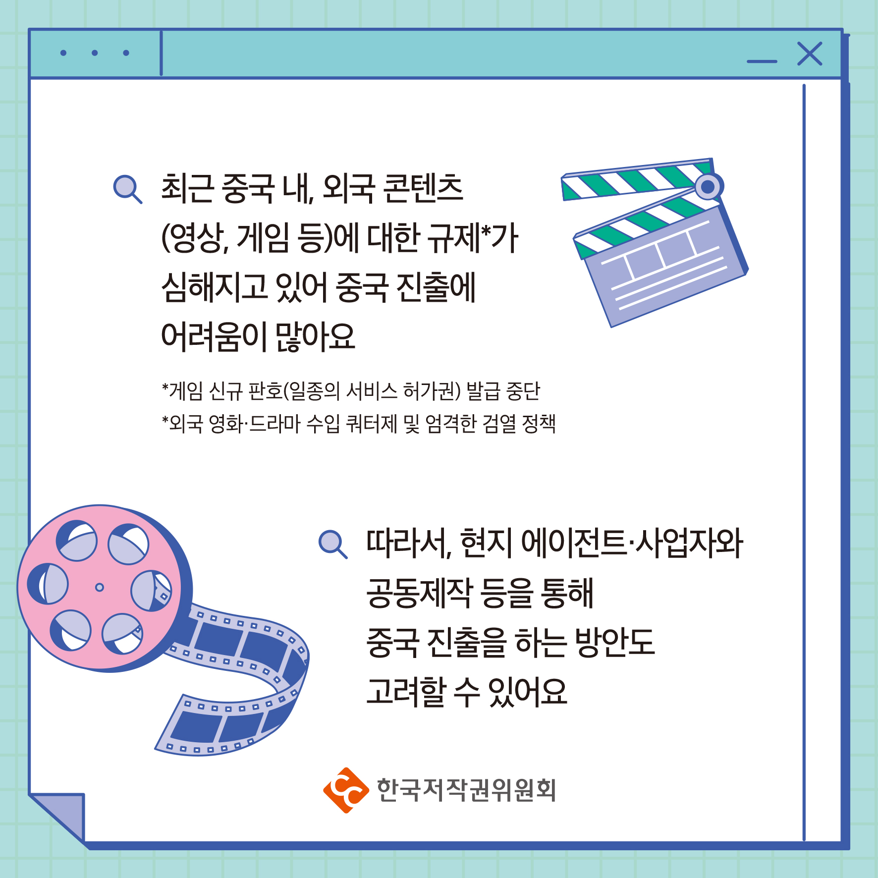 최근 중국내, 외국 콘텐츠 (영상, 게임 등)에 대한 규제가 심해지고 있어 중국 진출에 어려움이 많아요 *게임 신규 판호(일종의 서비스 허가권) 발급 중단 *외국 영화·드라마 수입 쿼터제 및 엄격한 검열 정책 따라서, 현지 에이전트·사업자와 공동제작 등을 통해 중국 진출을 하는 방안도 고려할 수 있어요 ・한국저작권위원회