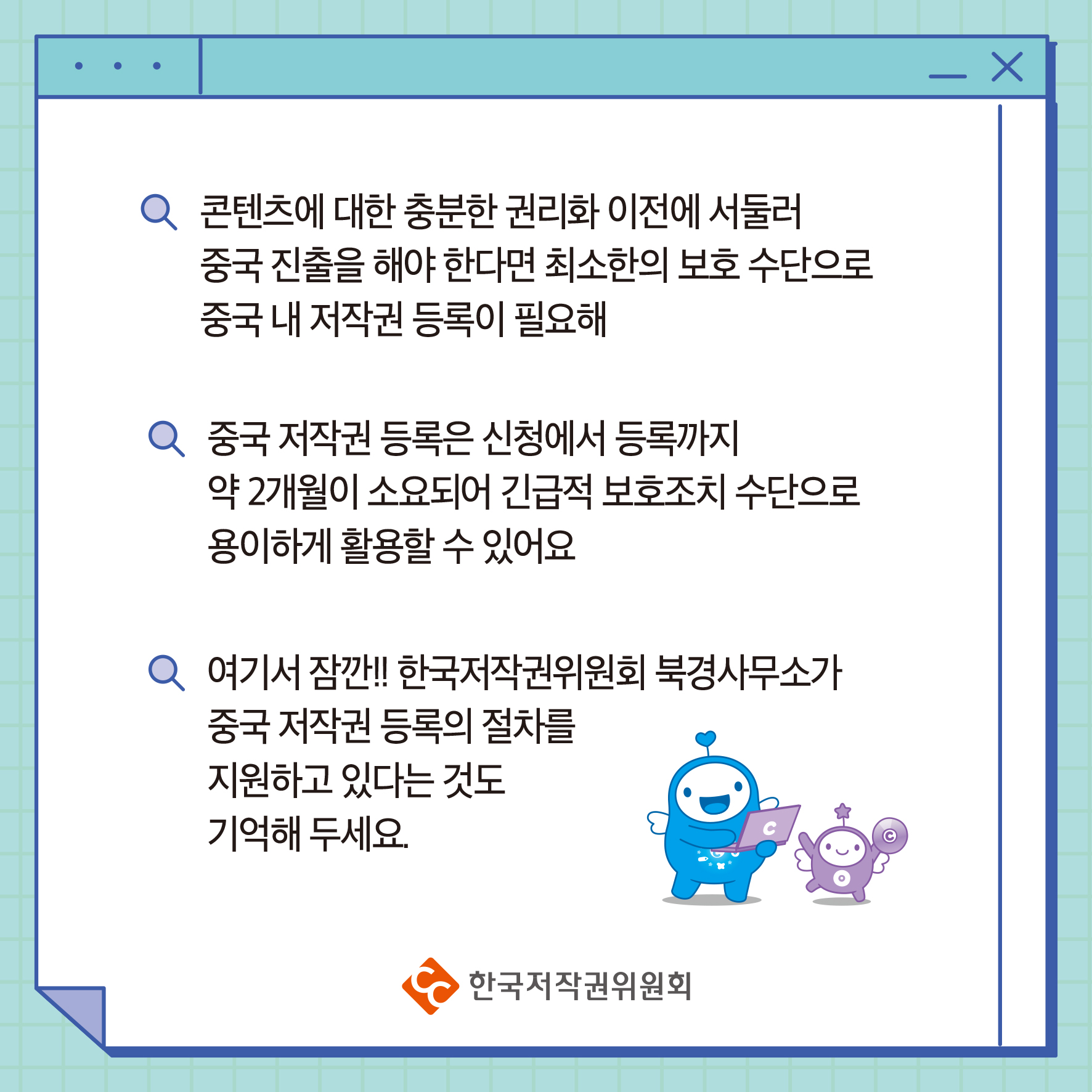 콘텐츠에 대한 충분한 권리화 이전에 서둘러 중국 진출을 해야 한다면 최소한의 보호 수단으로 중국 내 저작권 등록이 필요해 중국 저작권 등록은 신청에서 등록까지 약 2개월이 소요되어 긴급적 보호조치 수단으로 용이하게 활용할 수 있어요 여기서 잠깐!! 한국저작권위원회 북경사무소가 중국 저작권 등록의 절차를 지원하고 있다는 것도 기억해 두세요. 한국저작권위원회