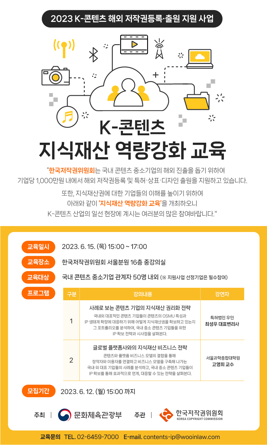  2023 K-콘텐츠 해외 저작권등록출원 지원 사업  K-콘텐츠 지식재산 역량강화 교육 "한국저작권위원회는 국내 콘텐츠 중소기업의 해외 진출을 돕기 위하여 기업당 1,000만원 내에서 해외 저작권등록 및 특허·상표·디자인 출원을 지원하고 있습니다. 또한, 지식재산권에 대한 기업들의 이해를 높이기 위하여 아래와 같이 '지식재산 역량강화 교육'을 개최하오니 K-콘텐츠 산업의 일선 현장에 계시는 여러분의 많은 참여바랍니다." 교육일시 2023. 6. 15. (목) 15:00 ~ 17:00 교육장소 한국저작권위원회 서울분원 16층 중강의실 교육대상 국내 콘텐츠 중소기업 관계자 50명 내외 (※ 지원사업 선정기업은 필수참여) 프로그램 구분 강의내용 강연자 1 사례로 보는 콘텐츠 기업의 지식재산권리화 전략 국내외 대표적인 콘텐츠 기업들이 콘텐츠의 OSMU 특성과 IP 생태계 확장에 대응하기 위해 어떻게 지식재산권을 확보하고 있는지 그 포트폴리오를 분석하여, 국내 중소 콘텐츠 기업들을 위한 IP 확보 전략과 시사점을 살펴본다. 글로벌 플랫폼사와의 지식재산 비즈니스 전략 콘텐츠와 플랫폼 비즈니스 모델의 결합을 통해 특허법인 우인 최성우 대표변리사 서울과학종합대학원 2 창작자와 이용자를 연결하고 비즈니스 모델을 구축해 나가는 국내외 대표 기업들의 사례를 분석하고, 국내 중소 콘텐츠 기업들이 IP 확보를 통해 효과적으로 연계, 대응할 수 있는 전략을 살펴본다. 고영희 교수 모집기간 2023. 6. 12.(월) 15:00 까지 주최 | 문화체육관광부 주관 | 한국저작권위원회 KOREA COPYRIGHT COMMISSION 교육문의 TEL. 02-6459-7000 E-mail. contents-ip@wooinlaw.com