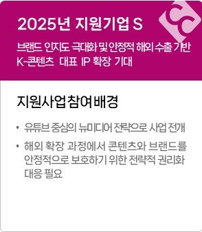 2025년 지원기업 S
브랜드 인지도 극대화 및 안정적 해외 수출 기반 마련, 글로벌 K-콘텐츠 대표 IP 확장 기대
지원사업 참여배경
&middot; 유튜브 중심의 뉴미디어 전략으로 사업 전개
&middot; 해외 확장 과정에서 콘텐츠와 브랜드를 안정적으로 보호하기 위한 전략적 권리화 대응 필요
