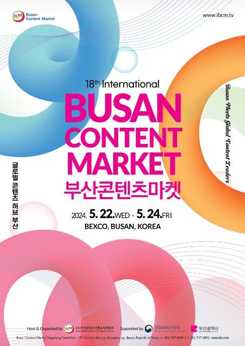 Busan Content Market www.ibcm.tv Busan Fleets Global Content Leaders 18th International BUSAN CONTENT MARKET 부산콘텐츠마켓 2024. 5. 22.WED-5.24.FRI BEXCO, BUSAN, KOREA 글로벌 콘텐츠 허브 부산 Host & Organized by aM n Mgom Supported by 문화체육관광부 부산광역시 Busan Content Market Organizing Commitee 157. Centum dong-ro. Haeundae-gu. Busan Republic of Korea L. 051 747 6440 | 051 747 6892 | www.ibcm.tv