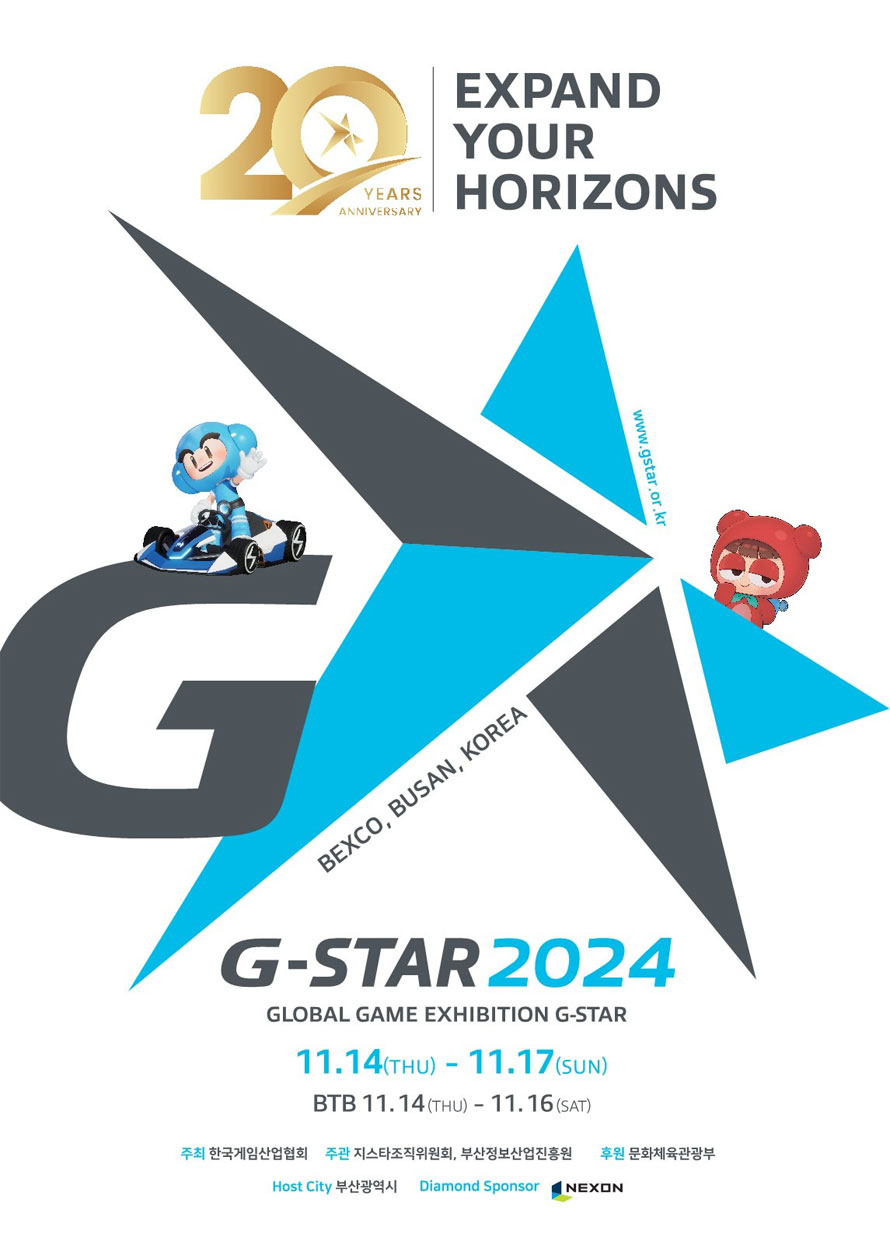 20 YEARS G EXPAND YOUR HORIZONS BEXCO, BUSAN, KOREA www.gstar.or.kr G-STAR 2024 GLOBAL GAME EXHIBITION G-STAR 11.14(THU) - 11.17(sun) BTB 11.14 (THU) - 11.16 (SAT) 주최 한국게임산업협회 주관 지스타조직위원회, 부산정보산업진흥원 후원 문화체육관광부 Host City 부산광역시 Diamond Sponsor NEXON