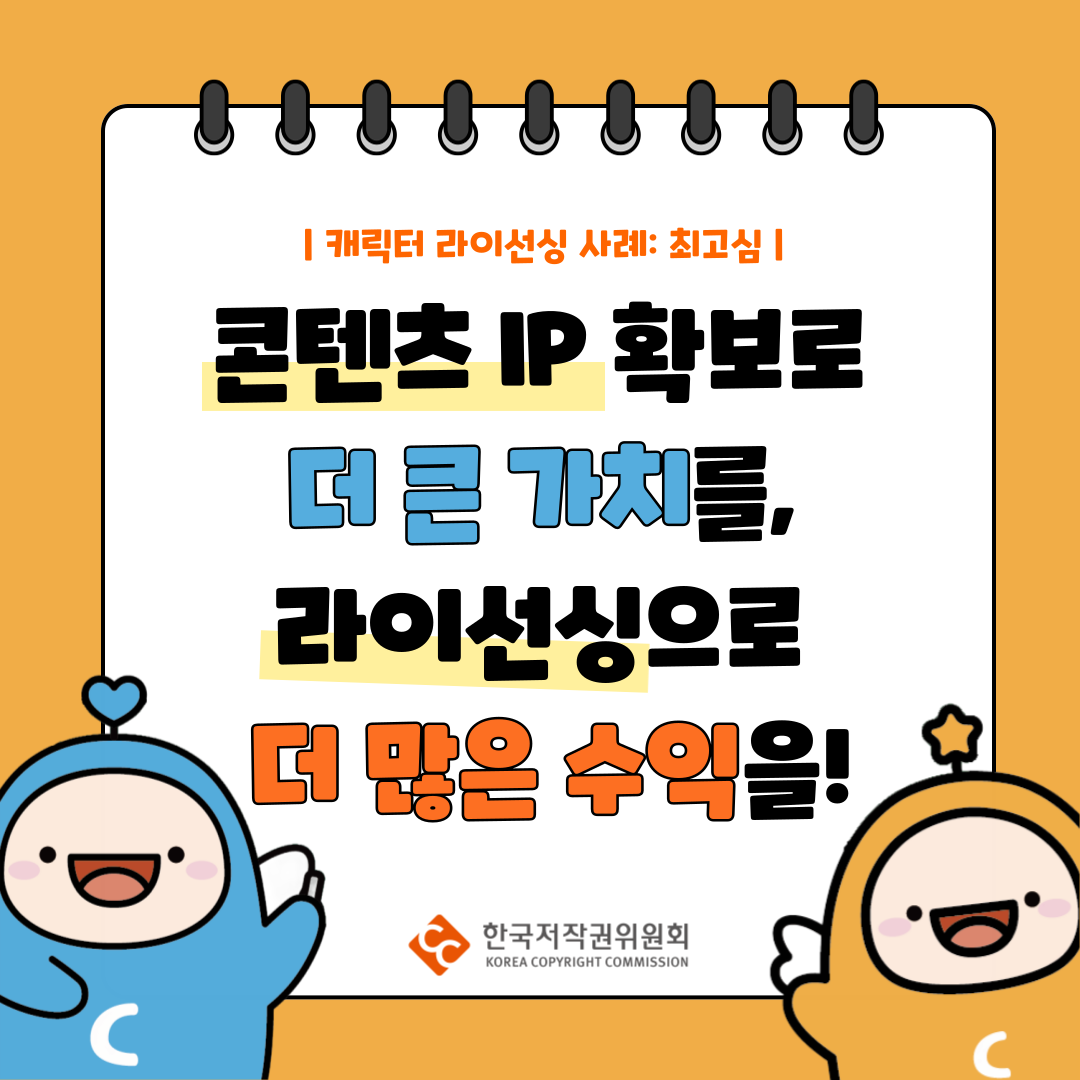 | 캐릭터 라이선싱 사례: 최고심 |
콘텐츠 IP 확보로
더큰 가치를,
라이선싱으로
더 많은 수익을!
한국저작권위원회
KOREA COPYRIGHT COMMISSION
CC