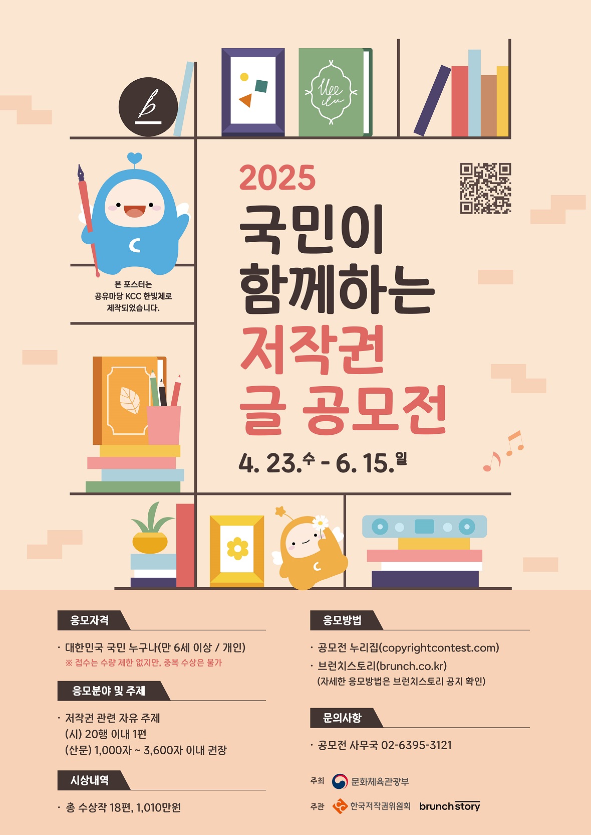 2025 국민이 함께하는 저작권 글 공모전 | 4. 23. 수 - 6. 15. 일 | 응모자격 - 대한민국 국민 누구나(만 6세 이상 / 개인) ※ 접수는 수량 제한 없지만, 중복 수상은 불가 | 응모분야 및 주제 : 저작권 관련 자유 주제 (시) 20행 이내 1편 (산문) 1,000자 ~ 3,600자 이내 권장 | 시상내역 : 총 수상작 18편, 1,010만원| 응모방법 : 공모전 누리집(copyrightcontest.com), 브런치스토리(brunch.co.kr)(자세한 응모방법은 브런치스토리 공지 확인)| 문의사항 : 공모전 사무국 02-6395-3121| 주최 : 문화체육관광부| 주관 : 한국저작권위원회 brunchstory